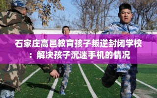 石家庄高邑教育孩子叛逆封闭学校：解决孩子沉迷手机的情况