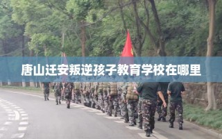 唐山迁安叛逆孩子教育学校在哪里