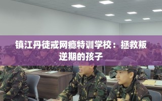 镇江丹徒戒网瘾特训学校：拯救叛逆期的孩子