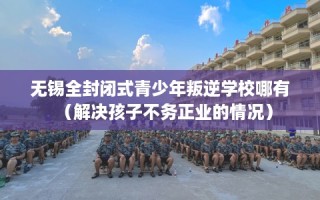 无锡全封闭式青少年叛逆学校哪有（解决孩子不务正业的情况）