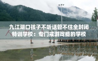 九江湖口孩子不听话管不住全封闭特训学校：专门戒游戏瘾的学校
