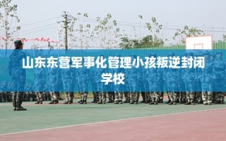 山东东营军事化管理小孩叛逆封闭学校