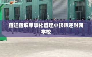 宿迁宿城军事化管理小孩叛逆封闭学校