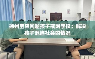扬州宝应问题孩子戒网学校：解决孩子混迹社会的情况