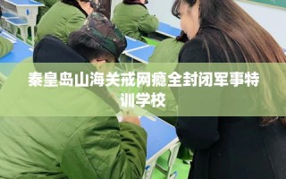 秦皇岛山海关戒网瘾全封闭军事特训学校