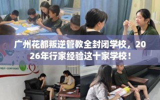 广州花都叛逆管教全封闭学校，2026年行家经验这十家学校！