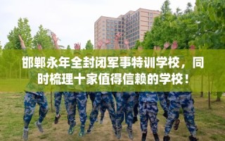 邯郸永年全封闭军事特训学校，同时梳理十家值得信赖的学校！