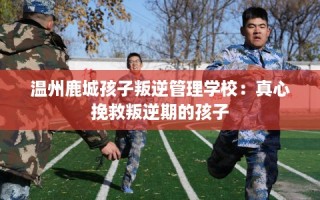温州鹿城孩子叛逆管理学校：真心挽救叛逆期的孩子