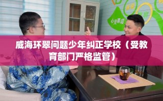 威海环翠问题少年纠正学校（受教育部门严格监管）