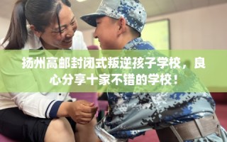 扬州高邮封闭式叛逆孩子学校，良心分享十家不错的学校！