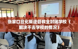 张家口宣化叛逆管教全封闭学校（解决不去学校的情况）