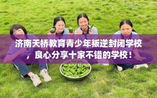 济南天桥教育青少年叛逆封闭学校，良心分享十家不错的学校！