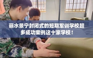丽水景宁封闭式的短期军训学校超多成功案例这十家学校！