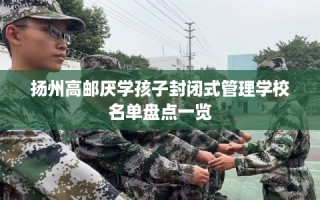 扬州高邮厌学孩子封闭式管理学校名单盘点一览
