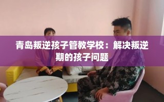 青岛叛逆孩子管教学校：解决叛逆期的孩子问题