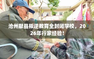 沧州献县叛逆教育全封闭学校，2026年行家经验！