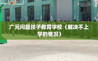 广元问题孩子教育学校（解决不上学的情况）