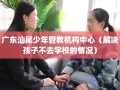 广东汕尾少年管教机构中心（解决孩子不去学校的情况）