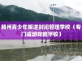 扬州青少年叛逆封闭管理学校（专门戒游戏瘾学校）