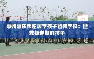 惠州惠东叛逆厌学孩子管教学校：拯救叛逆期的孩子