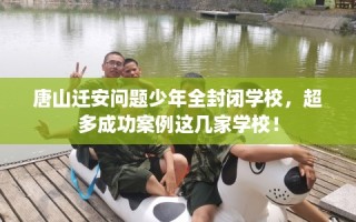 唐山迁安问题少年全封闭学校，超多成功案例这几家学校！
