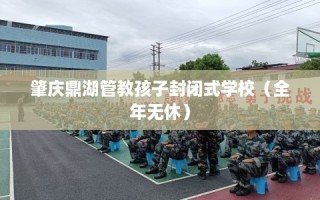肇庆鼎湖管教孩子封闭式学校（全年无休）