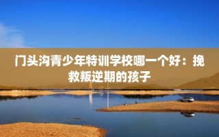 门头沟青少年特训学校哪一个好：挽救叛逆期的孩子