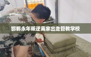 邯郸永年叛逆离家出走管教学校