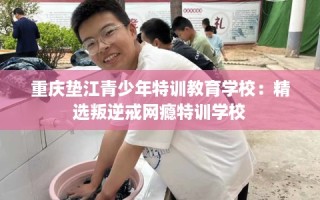重庆垫江青少年特训教育学校：精选叛逆戒网瘾特训学校