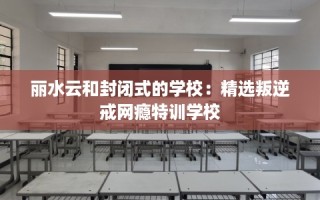 丽水云和封闭式的学校：精选叛逆戒网瘾特训学校