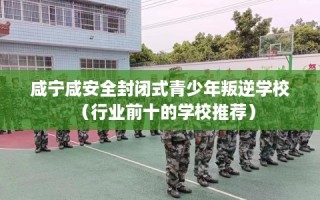 咸宁咸安全封闭式青少年叛逆学校（行业前十的学校推荐）
