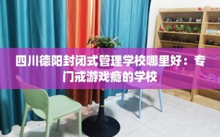 四川德阳封闭式管理学校哪里好：专门戒游戏瘾的学校