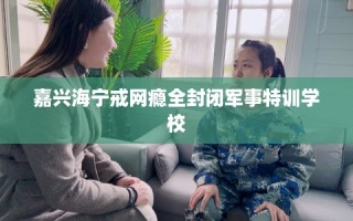 嘉兴海宁戒网瘾全封闭军事特训学校