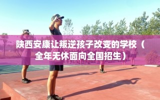 陕西安康让叛逆孩子改变的学校（全年无休面向全国招生）