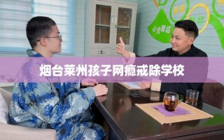 烟台莱州孩子网瘾戒除学校
