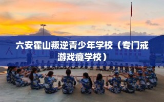 六安霍山叛逆青少年学校（专门戒游戏瘾学校）
