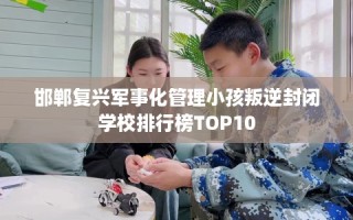 邯郸复兴军事化管理小孩叛逆封闭学校排行榜TOP10