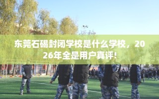 东莞石碣封闭学校是什么学校，2026年全是用户真评!