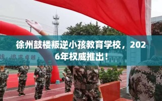 徐州鼓楼叛逆小孩教育学校，2026年权威推出！