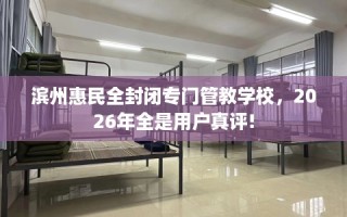 滨州惠民全封闭专门管教学校，2026年全是用户真评!