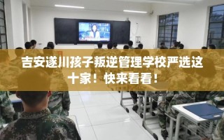 吉安遂川孩子叛逆管理学校严选这十家！快来看看！