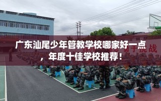 广东汕尾少年管教学校哪家好一点，年度十佳学校推荐！