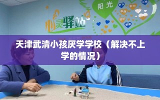 天津武清小孩厌学学校（解决不上学的情况）