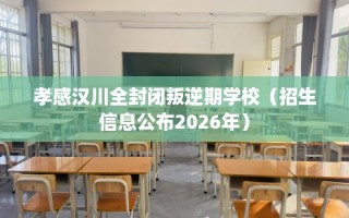 孝感汉川全封闭叛逆期学校（招生信息公布2026年）