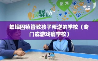 蚌埠固镇管教孩子叛逆的学校（专门戒游戏瘾学校）