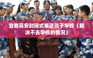 宜春高安封闭式叛逆孩子学校（解决不去学校的情况）