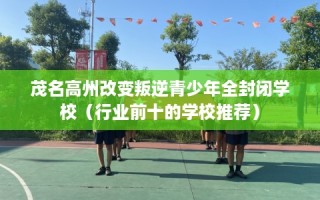 茂名高州改变叛逆青少年全封闭学校（行业前十的学校推荐）