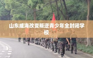 山东威海改变叛逆青少年全封闭学校