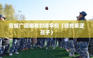 宣城广德哪有封闭学校（拯救叛逆孩子）