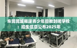 东莞莞城叛逆青少年管教封闭学校：招生信息公布2025年
